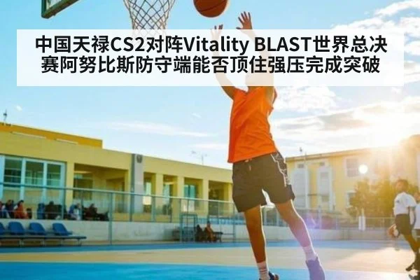 中国天禄CS2对阵Vitality BLAST世界总决赛阿努比斯防守端能否顶住强压完成突破
